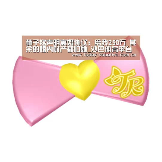 赫子铭声明离婚协议:给我250万 其余的婚内财产都归她_沙巴体育平台(图2) 沙巴体育官网